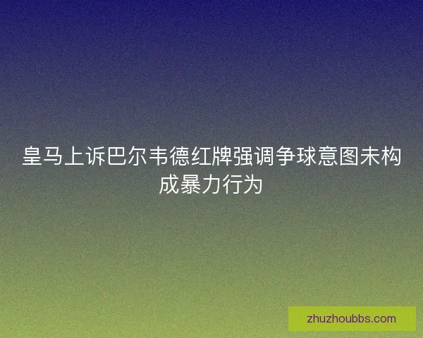 皇马上诉巴尔韦德红牌强调争球意图未构成暴力行为