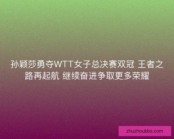 孙颖莎勇夺WTT女子总决赛双冠 王者之路再起航 继续奋进争取更多荣耀