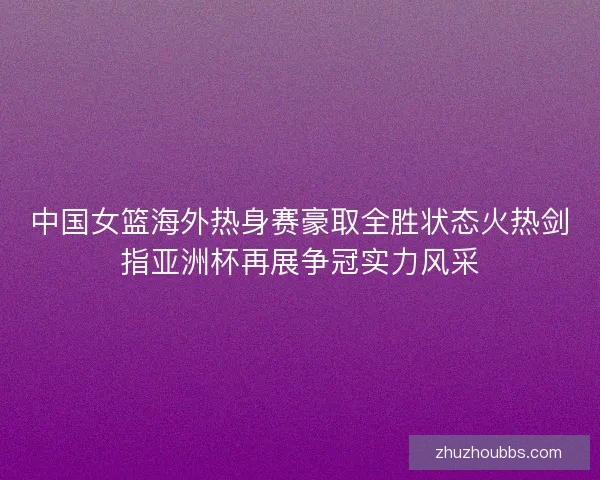 中国女篮海外热身赛豪取全胜状态火热剑指亚洲杯再展争冠实力风采 中国女篮海外热身赛豪取全胜状态火热剑指亚洲杯再展争冠实力风采